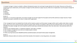 38
Questions
1. A project manager is trying to complete a software development project, but cannot get enough attention for the project. Resources are focused on
completing process-related work, and the project manager has little authority to assign resources. What form of organization must the project manager be
working in?
A. Functional
B. Matrix
C. Expediter
D. Coordinator
Answer. A
Explanation. In a functional organization, the project manager has the least support for the project and has little authority to assign resources. Project
expediter and project coordinator are roles in a weak matrix organization.
2. Your management team has decided that all orders will be treated as projects and that project managers will be used to update orders daily, to resolve
issues, and to ensure the customer formally accepts the product within 30 days of completion. Revenue from the individual orders can vary from $100 to
$150,000. The project manager will not be required to perform planning or provide documentation other than daily status. How would you define this
situation?
A. Because each individual order is a “temporary endeavor,” each order is a project.
B. This is program management since there are multiple projects involved.
C. This is a recurring process.
D. Orders incurring revenue over $100,000 would be considered projects and would involve project management.
Answer. C
Explanation. Because orders are numerous and of short duration, this situation is a recurring process, not a project.
 