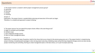 39
Questions
3. The project charter is created in which project management process group?
A. Executing
B. Planning
C. Closing
D. Initiating
Answer. D
Explanation. The project charter is needed before planning and execution of the work can begin.
Therefore; it is created and approved in project initiating.
4. The poject sponsor has just signed the project charter. What is the next thing to do?
A. Begin to complete work packages.
B. Validate scope.
C. Start integrated change control.
D. Start to create management plans.
Answer. D
Explanation. To answer this type of question, look for the choice that occurs closest to the process group you are in. The project charter is created during
project initiating. Completing work packages is done during project executing. Validating scope and performing integrated change control are done during
project monitoring and controlling. Starting to create management plans is the best choice, as it is part of project planning.
 