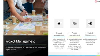 ProjectManagement
Projects are a key way to create value and benefits in
organizations.
4
is the application of
knowledge, skills, tools,
and techniques to
project activities to
meet the project
requirements
is accomplished through
the appropriate
application and
integration of the
project management
processes identified for
the project
enables organizations to
execute projects
effectively and
efficiently.
Project
Management
Project
Management
Project
Management
 