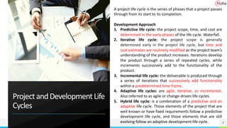 ProjectandDevelopmentLife
Cycles
9
A project life cycle is the series of phases that a project passes
through from its start to its completion.
Development Approach
1. Predictive life cycle: the project scope, time, and cost are
determined in the early phases of the life cycle. Waterfall.
2. Iterative life cycle: the project scope is generally
determined early in the project life cycle, but time and
cost estimates are routinely modified as the project team’s
understanding of the product increases. Iterations develop
the product through a series of repeated cycles, while
increments successively add to the functionality of the
product.
3. Incremental life cycle: the deliverable is produced through
a series of iterations that successively add functionality
within a predetermined time frame.
4. Adaptive life cycles: are agile, iterative, or incremental.
Also referred to as agile or change-driven life cycles.
5. Hybrid life cycle: is a combination of a predictive and an
adaptive life cycle. Those elements of the project that are
well known or have fixed requirements follow a predictive
development life cycle, and those elements that are still
evolving follow an adaptive development life cycle.
 