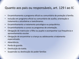 Quanto aos pais ou responsáveis, art. 129 I ao X:
• Encaminhamento a programa oficial ou comunitário de proteção à família.
• Inclusão em programa oficial ou comunitário de auxílio, orientação e
tratamento a alcoólatras e toxicômanos.
• Encaminhamento a tratamento psicológico ou psiquiátrico.
• Encaminhamento a cursos ou programas de orientação.
• Obrigação de matricular o filho ou pupilo e acompanhar sua frequência e
aproveitamento escolar.
• Obrigação de encaminhar a criança ou adolescente a tratamento
especializado.
• Advertência.
• Perda da guarda.
• Destituição da tutela.
• Suspensão ou destituição do poder familiar.
11
 