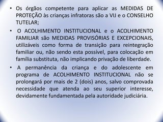 • Os órgãos competente para aplicar as MEDIDAS DE
PROTEÇÃO às crianças infratoras são a VIJ e o CONSELHO
TUTELAR;
• O ACOLHIMENTO INSTITUCIONAL e o ACOLHIMENTO
FAMILIAR são MEDIDAS PROVISÓRIAS E EXCEPCIONAIS,
utilizáveis como forma de transição para reintegração
familiar ou, não sendo esta possível, para colocação em
família substituta, não implicando privação de liberdade.
• A permanência da criança e do adolescente em
programa de ACOLHIMENTO INSTITUCIONAL não se
prolongará por mais de 2 (dois) anos, salvo comprovada
necessidade que atenda ao seu superior interesse,
devidamente fundamentada pela autoridade judiciária.
12
 