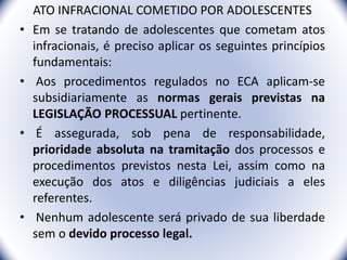 ATO INFRACIONAL COMETIDO POR ADOLESCENTES
• Em se tratando de adolescentes que cometam atos
infracionais, é preciso aplicar os seguintes princípios
fundamentais:
• Aos procedimentos regulados no ECA aplicam-se
subsidiariamente as normas gerais previstas na
LEGISLAÇÃO PROCESSUAL pertinente.
• É assegurada, sob pena de responsabilidade,
prioridade absoluta na tramitação dos processos e
procedimentos previstos nesta Lei, assim como na
execução dos atos e diligências judiciais a eles
referentes.
• Nenhum adolescente será privado de sua liberdade
sem o devido processo legal.
13
 