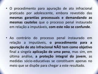 • O procedimento para apuração de ato infracional
praticado por adolescente, embora revestido das
mesmas garantias processuais e demandando as
mesmas cautelas que o processo penal instaurado
em relação a imputáveis, com este não se confunde.
• Ao contrário do processo penal instaurado em
relação a imputáveis, o procedimento para a
apuração de ato infracional NÃO tem como objetivo
final a singela aplicação de uma pena, mas sim, em
última análise, a proteção integral do jovem, as
medidas sócio-educativas se constituem apenas no
meio que se dispõe para chegar a este resultado.
14
 