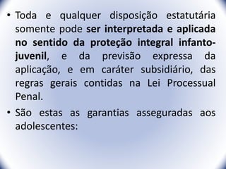 • Toda e qualquer disposição estatutária
somente pode ser interpretada e aplicada
no sentido da proteção integral infanto-
juvenil, e da previsão expressa da
aplicação, e em caráter subsidiário, das
regras gerais contidas na Lei Processual
Penal.
• São estas as garantias asseguradas aos
adolescentes:
15
 