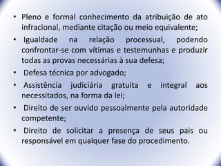 • Pleno e formal conhecimento da atribuição de ato
infracional, mediante citação ou meio equivalente;
• Igualdade na relação processual, podendo
confrontar-se com vítimas e testemunhas e produzir
todas as provas necessárias à sua defesa;
• Defesa técnica por advogado;
• Assistência judiciária gratuita e integral aos
necessitados, na forma da lei;
• Direito de ser ouvido pessoalmente pela autoridade
competente;
• Direito de solicitar a presença de seus pais ou
responsável em qualquer fase do procedimento.
16
 
