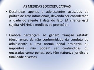 AS MEDIDAS SOCIOEDUCATIVAS
• Destinadas apenas a adolescentes acusados da
prática de atos infracionais, devendo ser considerada
a idade do agente à data do fato. (A criança está
sujeita APENAS a medidas de proteção);
• Embora pertençam ao gênero "sanção estatal”
(decorrentes da não conformidade da conduta do
adolescente a uma norma penal proibitiva ou
impositiva), não podem ser confundidas ou
encaradas como penas, pois têm natureza jurídica e
finalidade diversas.
17
 