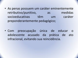 • As penas possuem um caráter eminentemente
retributivo/punitivo, as medidas
socioeducativas têm um caráter
preponderantemente pedagógico;
• Com preocupação única de educar o
adolescente acusado da prática de ato
infracional, evitando sua reincidência.
18
 