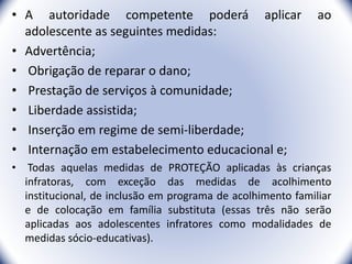 • A autoridade competente poderá aplicar ao
adolescente as seguintes medidas:
• Advertência;
• Obrigação de reparar o dano;
• Prestação de serviços à comunidade;
• Liberdade assistida;
• Inserção em regime de semi-liberdade;
• Internação em estabelecimento educacional e;
• Todas aquelas medidas de PROTEÇÃO aplicadas às crianças
infratoras, com exceção das medidas de acolhimento
institucional, de inclusão em programa de acolhimento familiar
e de colocação em família substituta (essas três não serão
aplicadas aos adolescentes infratores como modalidades de
medidas sócio-educativas).
19
 