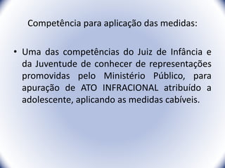 Competência para aplicação das medidas:
• Uma das competências do Juiz de Infância e
da Juventude de conhecer de representações
promovidas pelo Ministério Público, para
apuração de ATO INFRACIONAL atribuído a
adolescente, aplicando as medidas cabíveis.
20
 