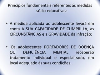 Princípios fundamentais referentes ás medidas
sócio-educativas:
• A medida aplicada ao adolescente levará em
conta A SUA CAPACIDADE DE CUMPRI-LA, as
CIRCUNSTÂNCIAS e a GRAVIDADE da infração;
• Os adolescentes PORTADORES DE DOENÇA
OU DEFICIÊNCIA MENTAL receberão
tratamento individual e especializado, em
local adequado às suas condições.
21
 