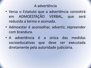 A advertência
• Versa o Estatuto que a advertência consistirá
em ADMOESTAÇÃO VERBAL, que será
reduzida a termo e assinada.
• Admoestar é aconselhar, advertir, repreender
com brandura.
• A advertência é a única das medidas
socioeducativas que deve ser executada
diretamente pela autoridade judiciária.
22
 