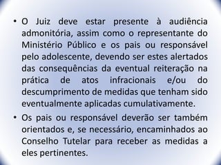 • O Juiz deve estar presente à audiência
admonitória, assim como o representante do
Ministério Público e os pais ou responsável
pelo adolescente, devendo ser estes alertados
das consequências da eventual reiteração na
prática de atos infracionais e/ou do
descumprimento de medidas que tenham sido
eventualmente aplicadas cumulativamente.
• Os pais ou responsável deverão ser também
orientados e, se necessário, encaminhados ao
Conselho Tutelar para receber as medidas a
eles pertinentes. 23
 