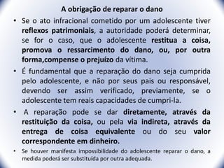 A obrigação de reparar o dano
• Se o ato infracional cometido por um adolescente tiver
reflexos patrimoniais, a autoridade poderá determinar,
se for o caso, que o adolescente restitua a coisa,
promova o ressarcimento do dano, ou, por outra
forma,compense o prejuízo da vítima.
• É fundamental que a reparação do dano seja cumprida
pelo adolescente, e não por seus pais ou responsável,
devendo ser assim verificado, previamente, se o
adolescente tem reais capacidades de cumpri-la.
• A reparação pode se dar diretamente, através da
restituição da coisa, ou pela via indireta, através da
entrega de coisa equivalente ou do seu valor
correspondente em dinheiro.
• Se houver manifesta impossibilidade do adolescente reparar o dano, a
medida poderá ser substituída por outra adequada. 24
 