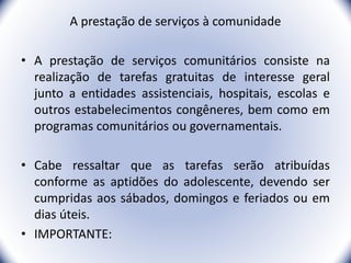 A prestação de serviços à comunidade
• A prestação de serviços comunitários consiste na
realização de tarefas gratuitas de interesse geral
junto a entidades assistenciais, hospitais, escolas e
outros estabelecimentos congêneres, bem como em
programas comunitários ou governamentais.
• Cabe ressaltar que as tarefas serão atribuídas
conforme as aptidões do adolescente, devendo ser
cumpridas aos sábados, domingos e feriados ou em
dias úteis.
• IMPORTANTE:
25
 