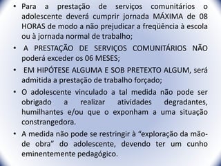 • Para a prestação de serviços comunitários o
adolescente deverá cumprir jornada MÁXIMA de 08
HORAS de modo a não prejudicar a freqüência à escola
ou à jornada normal de trabalho;
• A PRESTAÇÃO DE SERVIÇOS COMUNITÁRIOS NÃO
poderá exceder os 06 MESES;
• EM HIPÓTESE ALGUMA E SOB PRETEXTO ALGUM, será
admitida a prestação de trabalho forçado;
• O adolescente vinculado a tal medida não pode ser
obrigado a realizar atividades degradantes,
humilhantes e/ou que o exponham a uma situação
constrangedora.
• A medida não pode se restringir à “exploração da mão-
de obra” do adolescente, devendo ter um cunho
eminentemente pedagógico. 26
 