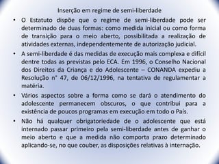 Inserção em regime de semi-liberdade
• O Estatuto dispõe que o regime de semi-liberdade pode ser
determinado de duas formas: como medida inicial ou como forma
de transição para o meio aberto, possibilitada a realização de
atividades externas, independentemente de autorização judicial.
• A semi-liberdade é das medidas de execução mais complexa e difícil
dentre todas as previstas pelo ECA. Em 1996, o Conselho Nacional
dos Direitos da Criança e do Adolescente – CONANDA expediu a
Resolução n° 47, de 06/12/1996, na tentativa de regulamentar a
matéria.
• Vários aspectos sobre a forma como se dará o atendimento do
adolescente permanecem obscuros, o que contribui para a
existência de poucos programas em execução em todo o País.
• Não há qualquer obrigatoriedade de o adolescente que está
internado passar primeiro pela semi-liberdade antes de ganhar o
meio aberto e que a medida não comporta prazo determinado
aplicando-se, no que couber, as disposições relativas à internação.
27
 