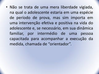 • Não se trata de uma mera liberdade vigiada,
na qual o adolescente estaria em uma espécie
de período de prova, mas sim importa em
uma intervenção efetiva e positiva na vida do
adolescente e, se necessário, em sua dinâmica
familiar, por intermédio de uma pessoa
capacitada para acompanhar a execução da
medida, chamada de “orientador”.
29
 