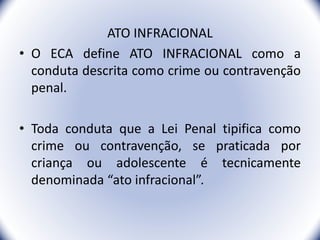 ATO INFRACIONAL
• O ECA define ATO INFRACIONAL como a
conduta descrita como crime ou contravenção
penal.
• Toda conduta que a Lei Penal tipifica como
crime ou contravenção, se praticada por
criança ou adolescente é tecnicamente
denominada “ato infracional”.
3
 