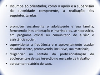 • Incumbe ao orientador, como o apoio e a supervisão
da autoridade competente, a realização das
seguintes tarefas:
• promover socialmente o adolescente e sua família,
fornecendo-lhes orientação e inserindo-os, se necessário,
em programa oficial ou comunitário de auxílio e
assistência social;
• supervisionar a freqüência e o aproveitamento escolar
do adolescente, promovendo, inclusive, sua matrícula;
• diligenciar no sentido da profissionalização do
adolescente e de sua inserção no mercado de trabalho;
• apresentar relatório do caso.
30
 