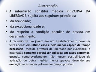 A internação
• A internação constitui medida PRIVATIVA DA
LIBERDADE, sujeita aos seguintes princípios:
• da brevidade;
• da excepcionalidade e;
• do respeito à condição peculiar de pessoa em
desenvolvimento.
• A reclusão de um jovem em um estabelecimento deve ser
feita apenas em último caso e pelo menor espaço de tempo
necessário. Medida privativa de liberdade por excelência, a
internação somente deverá ser aplicada em casos extremos,
quando, comprovadamente, não houver possibilidade da
aplicação de outra medida menos gravosa devendo sua
execução se estender pelo menor tempo possível.
31
 