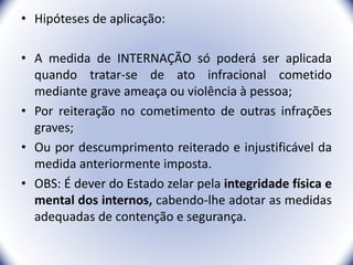 • Hipóteses de aplicação:
• A medida de INTERNAÇÃO só poderá ser aplicada
quando tratar-se de ato infracional cometido
mediante grave ameaça ou violência à pessoa;
• Por reiteração no cometimento de outras infrações
graves;
• Ou por descumprimento reiterado e injustificável da
medida anteriormente imposta.
• OBS: É dever do Estado zelar pela integridade física e
mental dos internos, cabendo-lhe adotar as medidas
adequadas de contenção e segurança.
32
 