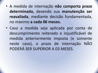 • A medida de internação não comporta prazo
determinado, devendo sua manutenção ser
reavaliada, mediante decisão fundamentada,
no máximo a cada 06 meses.
• Caso a medida seja aplicada por conta de
descumprimento reiterado e injustificável de
medida anteriormente imposta (e somente
neste caso), o prazo de internação NÃO
PODERÁ SER SUPERIOR A 03 MESES.
33
 