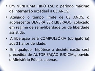 • Em NENHUMA HIPÓTESE o período máximo
de internação excederá a 03 ANOS;
• Atingido o tempo limite de 03 ANOS, o
adolescente DEVERÁ SER LIBERADO, colocado
em regime de semi-liberdade ou de liberdade
assistida;
• A liberação será COMPULSÓRIA (obrigatória)
aos 21 anos de idade.
• Em qualquer hipótese a desinternação será
precedida de AUTORIZAÇÃO JUDICIAL, ouvido
o Ministério Público apenas.
35
 