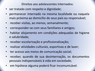 Direitos aos adolescentes internados:
• ser tratado com respeito e dignidade;
• permanecer internado na mesma localidade ou naquela
mais próxima ao domicílio de seus pais ou responsável;
• receber visitas, ao menos, semanalmente;
• corresponder-se com seus familiares e amigos;
• habitar alojamento em condições adequadas de higiene
e salubridade;
• receber escolarização e profissionalização;
• realizar atividades culturais, esportivas e de lazer;
• ter acesso aos meios de comunicação social;
• receber, quando de sua desinternação, os documentos
pessoais indispensáveis à vida em sociedade;
• em hipótese alguma poderá ficar incomunicável. 36
 