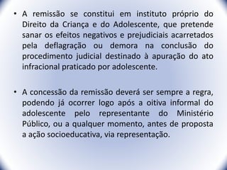 • A remissão se constitui em instituto próprio do
Direito da Criança e do Adolescente, que pretende
sanar os efeitos negativos e prejudiciais acarretados
pela deflagração ou demora na conclusão do
procedimento judicial destinado à apuração do ato
infracional praticado por adolescente.
• A concessão da remissão deverá ser sempre a regra,
podendo já ocorrer logo após a oitiva informal do
adolescente pelo representante do Ministério
Público, ou a qualquer momento, antes de proposta
a ação socioeducativa, via representação.
38
 