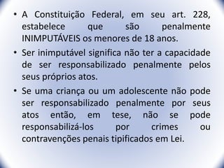 • A Constituição Federal, em seu art. 228,
estabelece que são penalmente
INIMPUTÁVEIS os menores de 18 anos.
• Ser inimputável significa não ter a capacidade
de ser responsabilizado penalmente pelos
seus próprios atos.
• Se uma criança ou um adolescente não pode
ser responsabilizado penalmente por seus
atos então, em tese, não se pode
responsabilizá-los por crimes ou
contravenções penais tipificados em Lei.
4
 