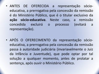 • ANTES DE OFERECIDA a representação sócio-
educativa, a prerrogativa pela concessão da remissão
é do Ministério Público, que é o titular exclusivo da
ação sócio-educativa. Neste caso, a remissão
concedida excluirá o processo (evitará a
representação).
• APÓS O OFERECIMENTO da representação sócio-
educativa, a prerrogativa pela concessão da remissão
passa à autoridade judiciária (invariavelmente o Juiz
da Infância e Juventude), que pode optar por tal
solução a qualquer momento, antes de prolatar a
sentença, após ouvir o Ministério Público.
40
 