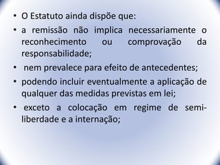 • O Estatuto ainda dispõe que:
• a remissão não implica necessariamente o
reconhecimento ou comprovação da
responsabilidade;
• nem prevalece para efeito de antecedentes;
• podendo incluir eventualmente a aplicação de
qualquer das medidas previstas em lei;
• exceto a colocação em regime de semi-
liberdade e a internação;
41
 