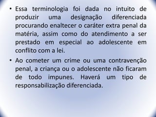 • Essa terminologia foi dada no intuito de
produzir uma designação diferenciada
procurando enaltecer o caráter extra penal da
matéria, assim como do atendimento a ser
prestado em especial ao adolescente em
conflito com a lei.
• Ao cometer um crime ou uma contravenção
penal, a criança ou o adolescente não ficaram
de todo impunes. Haverá um tipo de
responsabilização diferenciada.
5
 