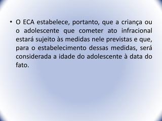 • O ECA estabelece, portanto, que a criança ou
o adolescente que cometer ato infracional
estará sujeito às medidas nele previstas e que,
para o estabelecimento dessas medidas, será
considerada a idade do adolescente à data do
fato.
6
 