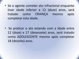 • Se o agente cometer ato infracional enquanto
tiver idade inferior a 12 (doze) anos, será
tratado como CRIANÇA mesmo após
completar esta idade.
• Se praticar o ato estando com a idade entre
12 (doze) e 17 (dezessete) anos, será tratado
como ADOLESCENTE mesmo após completar
18 (dezoito) anos.
7
 