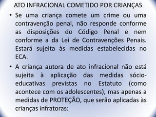 ATO INFRACIONAL COMETIDO POR CRIANÇAS
• Se uma criança comete um crime ou uma
contravenção penal, não responde conforme
as disposições do Código Penal e nem
conforme a da Lei de Contravenções Penais.
Estará sujeita às medidas estabelecidas no
ECA.
• A criança autora de ato infracional não está
sujeita à aplicação das medidas sócio-
educativas previstas no Estatuto (como
acontece com os adolescentes), mas apenas a
medidas de PROTEÇÃO, que serão aplicadas às
crianças infratoras: 8
 