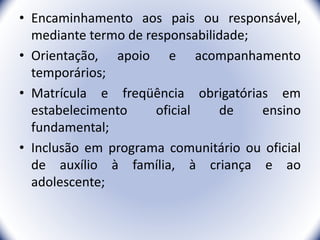 • Encaminhamento aos pais ou responsável,
mediante termo de responsabilidade;
• Orientação, apoio e acompanhamento
temporários;
• Matrícula e freqüência obrigatórias em
estabelecimento oficial de ensino
fundamental;
• Inclusão em programa comunitário ou oficial
de auxílio à família, à criança e ao
adolescente;
9
 