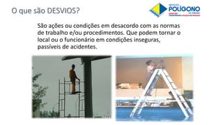 O que são DESVIOS?
São ações ou condições em desacordo com as normas
de trabalho e/ou procedimentos. Que podem tornar o
local ou o funcionário em condições inseguras,
passíveis de acidentes.
 