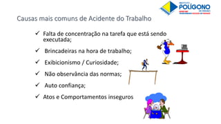 Causas mais comuns de Acidente do Trabalho
 Falta de concentração na tarefa que está sendo
executada;
 Brincadeiras na hora de trabalho;
 Exibicionismo / Curiosidade;
 Não observância das normas;
 Auto confiança;
 Atos e Comportamentos inseguros
 