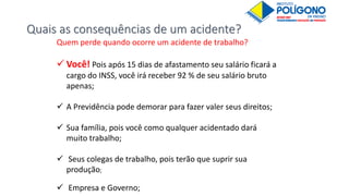 Quais as consequências de um acidente?
Quem perde quando ocorre um acidente de trabalho?
 Você! Pois após 15 dias de afastamento seu salário ficará a
cargo do INSS, você irá receber 92 % de seu salário bruto
apenas;
 A Previdência pode demorar para fazer valer seus direitos;
 Sua família, pois você como qualquer acidentado dará
muito trabalho;
 Seus colegas de trabalho, pois terão que suprir sua
produção;
 Empresa e Governo;
 