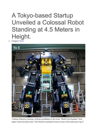 A Tokyo-based Startup
Unveiled a Colossal Robot
Standing at 4.5 Meters in
Height.
 Category: News
Tsubame Industries, bearing a striking resemblance to the iconic “Mobile Suit Gundam” from
Japan’s beloved anime series. This futuristic mechanical marvel comes with a hefty price tag of
 