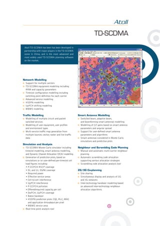 TD-SCDMA
Network Modelling
Support for multiple carriers
TD-SCDMA equipment modelling including
RRM and capacity parameters
Timeslot conﬁguration modelling including
switching point deﬁnition for each carrier
Advanced service modelling
HSDPA modelling
UpPCH shifting modelling
MBMS modelling
Trafﬁc Modelling
Modelling of multiple circuit and packet
switched services
Modelling of user equipment, user proﬁles
and environment types
Multi-service trafﬁc map generation from
multiple sources: vector, raster and live trafﬁc
data
Simulation and Analysis
TD-SCDMA Monte-Carlo simulator including
timeslot modelling, smart antenna modelling,
and Dynamic Channel Allocation (DCA) modelling
Generation of prediction plots, based on
simulations or on user-deﬁned per-timeslot cell
load ﬁgures including:
• P-CCPCH RSCP coverage
• DL and UL Eb/Nt coverage
• Required power
• Effective service areas
• Cell-to-cell interference
• UpPCH interference
• P-CCPCH pollution
• Offered/required capacity per cell
• DwPCH, UpPCH coverage
• Baton handover
• HSDPA prediction plots: CQI, RLC, MAC
and application throughput per pixel
• MBMS service area
Real-time point analysis tool
Smart Antenna Modelling
Switched beam, adaptive beam,
and beamforming smart antennas modelling
Modelling of C/I gains based on smart antenna
parameters and angular spread
Support for user-deﬁned smart antenna
parameters and algorithms
Smart antennas considered in Monte Carlo
simulations and prediction plots
Neighbour and Scrambling Code Planning
Manual and automatic multi-carrier neighbour
planning
Automatic scrambling code allocation
supporting various allocation strategies
Scrambling code allocation analysis tool
2G/3G Co-planning
Site sharing
Simultaneous display and analysis of 2G
and 3G networks
Inter-technology handover modelling based
on advanced inter-technology neighbour
allocation algorithms
Atoll TD-SCDMA has been has been developed in
partnership with major players in theTD-SCDMA
scene in China, and is the most advanced and
most widely used TD-SCDMA planning software
on the market.
 