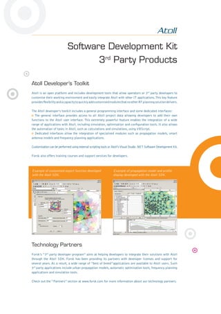 Software Development Kit
3rd
Party Products
Atoll Developer’s Toolkit
Atoll is an open platform and includes development tools that allow operators or 3rd
party developers to
customise their working environment and easily integrate Atoll with other IT applications.This key feature
providesﬂexibilityandacapacitytoquicklyaddcustomisedmodulesthatnootherRFplanningsolutiondelivers.
The Atoll developer’s toolkit includes a general programming interface and some dedicated interfaces:
The general interface provides access to all Atoll project data allowing developers to add their own
functions to the Atoll user interface. This extremely powerful feature enables the integration of a wide
range of applications with Atoll, including simulation, optimisation and conﬁguration tools. It also allows
the automation of tasks in Atoll, such as calculations and simulations, using VBScript.
Dedicated interfaces allow the integration of specialised modules such as propagation models, smart
antenna models and frequency planning applications.
Customisation can be performed using external scripting tools or Atoll’sVisual Studio .NET Software Development Kit.
Forsk also offers training courses and support services for developers.
Technology Partners
Forsk’s “3rd
party developer program” aims at helping developers to integrate their solutions with Atoll
through the Atoll SDK. Forsk has been providing its partners with developer licenses and support for
several years. As a result, a wide range of “best of breed”applications are available to Atoll users. Such
3rd
party applications include urban propagation models, automatic optimisation tools, frequency planning
applications and simulation tools.
Check out the “Partners” section at www.forsk.com for more information about our technology partners.
Example of customised export function developed
with the Atoll SDK.
Example of propagation model and proﬁle
display developed with the Atoll SDK.
 