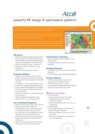 GIS Features
Optimised cartographic database supporting Digital
Elevation Models, clutter data (type and height),
3D building data (vector/raster),trafﬁc Data,scanned
maps, vector data, population and climate data.
Integrated cartogra phy editor (vector/raster)
Interface with GIS tools: MapInfo, ArcView,
Google Earth
Support for Web Map Services (WMS)
Propagation Modelling
Support for dual-resolution pathloss matrices:
high resolution results near transmitter and lower
resolution results far from transmitter for interference
calculation
Full support for multi-resolution prediction plots
Comprehensive integrated propagation model library
3rd
party urban/microcell propagation models (optional)
Automatic propagation model tuning using CW
or test mobile data
Pathloss matrix adjustment using prediction/drive
test interpolation
Integration of external propagation models
through an API and a C++ development kit
User and Database Management
Advanced administration module supporting data
access and user privilege management
Flexible database structure allowing integration
of user-deﬁned parameters and custom ﬁelds
Multi-user support including database consistency
management, data synchronisation and user
disconnection/reconnection from/to the database
Support for standalone/centralised/distributed
conﬁgurations
Advanced import/export features allowing quick
data migration from other RF planning tools
Task Automation and Scripting
Scripting language allowing integration of user-
deﬁned macros
User-deﬁned calculation batch based on macros
and scripts
Distributed Computing
Distributed computing on networked workstations
and servers
Parallel computing on quad- and dual-processor systems
Printing and Reports
Flexible report generator including trafﬁc,
population and clutter-based statistics
User-deﬁned reports based on macros
Export of reports and prediction plots into other software
Any printing devices supported up to A0
Measurements Module
CW measurements
• Import, display and analysis of CW data
• Prediction/measurements comparison
and statistical analysis
• Automatic propagation model tuning using CW
measurements
Test mobile data
• Import,display and analysis of test mobile data
• Call events display and analysis
• Automatic propagation model tuning using test
mobile data
• Pathloss matrix adjustment using prediction/
drive test interpolation
powerful RF design & optimisation platform
Used together with one or several technology modules, Atoll Core delivers the general features shared by all
technology modules, customised developments and 3rd
party products.
Based on an object-oriented architecture and designed for radio planning & optimisation,
Atoll Core is a robust and scalable platform that supports very large projects while
remaining user-friendly and easy to administrate.
The Atoll platform also enables the integration of live network data into the planning
& optimisation process, allowing users to combine predicted and real network data.
Supported data include CW measurements, drive test data, interference matrices and
OSS KPIs.
8pages Atoll 2.8.indd 38pages Atoll 2.8.indd 3 29/01/09 20:14:0929/01/09 20:14:09
 