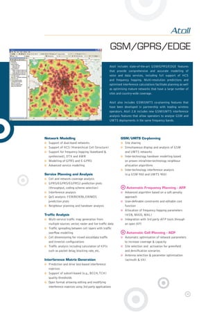 GSM/GPRS/EDGE
Network Modelling
Support of dual-band networks
Support of HCS (Hierarchical Cell Structure)
Support for frequency hopping (baseband &
synthesised), DTX and AMR
Modelling of GPRS and E-GPRS
Advanced service modelling
Service Planning and Analysis
Cell and network coverage analysis
GPRS/EGPRS/EGPRS2 prediction plots
(throughput, coding scheme selection)
Interference analysis
QoS analysis: FER/BER/BLER/MOS
prediction plots
Neighbour planning and handover analysis
Trafﬁc Analysis
Multi-service trafﬁc map generation from
multiple sources: vector, raster and live trafﬁc data
Trafﬁc spreading between cell layers with trafﬁc
overﬂow modelling
Cell dimensioning for mixed voice/data trafﬁc
and timeslot conﬁgurations
Trafﬁc analysis including calculation of KPIs
such as packet delay, blocking rate, etc.
Interference Matrix Generation
Prediction and drive test-based interference
matrices
Support of subcell-based (e.g., BCCH,TCH)
quality thresholds
Open format allowing editing and modifying
interference matrices using 3rd party applications
GSM/UMTS Co-planning
Site sharing
Simultaneous display and analysis of GSM
and UMTS networks
Inter-technology handover modelling based
on proven intra/inter-technology neighbour
allocation algorithms
Inter-technology interference analysis
(e.g GSM 900 and UMTS 900)
Automatic Frequency Planning - AFP
Advanced algorithm based on a soft penalty
approach
User-deﬁnable constraints and editable cost
function
Allocation of frequency hopping parameters
(HSN, MAIO, MAL)
Integration with 3rd party AFP tools through
an open API
Automatic Cell Planning - ACP
Automatic optimisation of network parameters
to increase coverage & capacity
Site selection and activation for greenﬁeld
and densiﬁcation scenarios
Antenna selection & parameter optimisation
(azimuth & tilt)
Atoll includes state-of-the-art GSM/GPRS/EDGE features
that provide comprehensive and accurate modelling of
voice and data services, including full support of HCS
and frequency hopping. Multi-resolution predictions and
optimised interference calculations facilitate planning as well
as optimising mature networks that have a large number of
sites and country-wide coverage.
Atoll also includes GSM/UMTS co-planning features that
have been developed in partnership with leading wireless
operators. Atoll 2.8 includes new GSM/UMTS interference
analysis features that allow operators to analyse GSM and
UMTS deployments in the same frequency bands.
8pages Atoll 2.8.indd 48pages Atoll 2.8.indd 4 29/01/09 20:14:0929/01/09 20:14:09
 
