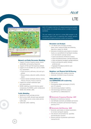 LTE
Network and Radio Parameter Modelling
Support of various frequency bands, channel
bandwidths, and sampling frequencies
Support of TDD and FDD duplexing methods
Support of LTE OFDMA (DL) and SC-FDMA
(UL) parameters:
• Frame structure, subframes, slots and cyclic
preﬁxes
• Resource blocks, subcarrier widths, reference
signals
• Control channel overheads:reference signals,
PDCCH, PUCCH, P-SCH, S-SCH etc.
Support for multiple modulation types
and coding schemes
MIMO modelling: transmit diversity, spatial
multiplexing (SU-MIMO), uplink collaborative
MIMO (MU-MIMO), AMS
Trafﬁc Modelling
Modelling of voice and data services
Multi-service trafﬁc demand maps generated
from multiple sources: vector, raster, and live
trafﬁc data
Subscriber trafﬁc modelling
Simulation and Analysis
LTE Monte-Carlo simulator including
power control, advanced RRM and scheduling
algorithms, support for MIMO
Generation of prediction plots, based on simulation
results or on user-deﬁned cell load ﬁgures including:
• Cell and network coverage analysis
• Uplink and downlink interference analysis
• Uplink and downlink bearer coverage predictions
• Uplink and downlink throughput coverage predictions
• Uplink and downlink quality indicator
prediction plot
• Aggregate throughput prediction plot
Capacity Planning
Neighbour and Physical Cell ID Planning
Manual and automatic neighbour planning
Automatic CellID/Cell Group ID planning
GSM/UMTS/LTE
and CDMA2000/LTE co-planning
Site sharing
Simultaneous display and analysis of 2G/3G
and LTE networks
Inter-technology handover modelling
Inter-technology interference analysis
(e.g UMTS/LTE, CDMA2000/LTE)
Automatic Frequency Planning - AFP
Generation of interference matrices
User-deﬁnable constraints and editable cost function
Allocation of channels and fractional frequency
planning (FFP)
Automatic Cell Planning - ACP
Automatic optimisation of network parameters
to increase coverage & capacity
Site selection and activation for greenﬁeld
and densiﬁcation scenarios
Antenna selection & parameter optimisation
(azimuth & tilt)
Atoll LTE module is the ﬁrst LTE network planning tool available
on the market. It is already being used on a number of projects
worldwide.
This new module is the result of a strong R&D program in 4G
technologies which Forsk is conducting with strategic partners
including world-leading equipment vendors and operators.
8pages Atoll 2.8.indd 68pages Atoll 2.8.indd 6 29/01/09 20:14:0929/01/09 20:14:09
 