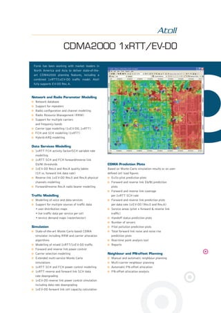 Forsk has been working with market leaders in
North America and Asia to deliver state-of-the-
art CDMA2000 planning features, including a
combined 1xRTT/1xEV-DO trafﬁc model. Atoll
fully supports EV-DO Rev. A.
CDMA2000 1xRTT/EV-DO
Network and Radio Parameter Modelling
Network database
Support for repeaters
Radio conﬁguration and channel modelling
Radio Resource Management (RRM)
Support for multiple carriers
and frequency bands
Carrier type modelling (1xEV-DO, 1xRTT)
FCH and SCH modelling (1xRTT)
Hybrid-ARQ modelling
Data Services Modelling
1xRTT FCH activity factor/SCH variable rate
modelling
1xRTT SCH and FCH forward/reverse link
Eb/Nt thresholds
1xEV-DO Rev.0 and Rev.A quality tables
(C/I vs. forward link data rate)
Reverse link 1xEV-DO Rev.0 and Rev.A physical
channels modelling
Forward/reverse Rev.A radio bearer modelling
Trafﬁc Modelling
Modelling of voice and data services
Support for multiple sources of trafﬁc data
• user distribution maps
• live trafﬁc data per service per cell
• service demand maps (raster/vector)
Simulation
State-of-the-art Monte Carlo based CDMA
simulator including RRM and carrier allocation
algorithms
Modelling of mixed 1xRTT/1xEV-DO trafﬁc
Forward and reverse link power control
Carrier selection modelling
Extended multi-service Monte Carlo
simulations
1xRTT SCH and FCH power control modelling
1xRTT reverse and forward link SCH data
rate downgrading
1xEV-DO reverse link power control simulation
including data rate downgrading
1xEV-DO forward link cell capacity calculation
CDMA Prediction Plots
Based on Monte-Carlo simulation results or on user-
deﬁned cell load ﬁgures
Ec/Io pilot prediction plots
Forward and reverse link Eb/Nt prediction
plots
Forward and reverse link coverage
per 1xRTT SCH rate
Forward and reverse link prediction plots
per data rate 1xEV-DO (Rev.0 and Rev.A)
Service areas (pilot + forward & reverse link
trafﬁc)
Handoff status prediction plots
Number of servers
Pilot pollution prediction plots
Total forward link noise and noise rise
prediction plots
Real-time point analysis tool
Reports
Neighbour and PN-offset Planning
Manual and automatic neighbour planning
Multi-carrier neighbour planning
Automatic PN-offset allocation
PN-offset allocation analysis
8pages Atoll 2.8.indd 78pages Atoll 2.8.indd 7 29/01/09 20:14:0929/01/09 20:14:09
 