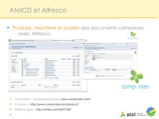 AtolCD et Alfresco

• Produire, maintenir et publier des documents complexes
      avec Alfresco




Ü   Concepteur : Componize Software (www.componize.com/)
Ü   En savoir + : http://www.componize.com/product/
Ü   Vidéo en ligne : http://vimeo.com/26977492
Ü
 