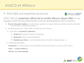 AtolCD et Alfresco

• Atol C&D une expertise reconnue
ATOL C&D est partenaire officiel de la société Alfresco depuis 2006 et son
équipe a été formée directement par les développeurs de la solution.
  ●
              Plus de 35 projets réalisés (un case Study « gestion du dossier Personnel » EADS- Astrium et bientôt
                 celui de Ricoh « référentiel Qualité »…)
  ●
              Nominé plusieurs fois : 2007, 2008 « contribution de l’année »...
          ●
                Atol C&D un important contributeur :
                  ●
                      Audit Surf (module d’audits et statistiques)
                  ●
                      Mydocgis (ajoute un SIG à Alfresco)
                  ●
                      Dashlets pour Share : « commentaires récents, Flux RSS multiples, Zipper…»,
      ●
               Partenaires des offres :
              Componize « un outil d’aide à la conception de documentations complexes (DITA XML) »
              Temis – « Luxid for Alfresco »
              Alfresco en mode hébergé
 